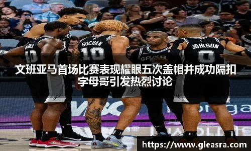 文班亚马首场比赛表现耀眼五次盖帽并成功隔扣字母哥引发热烈讨论